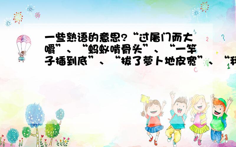 一些熟语的意思?“过屠门而大嚼”、“蚂蚁啃骨头”、“一竿子插到底”、“拔了萝卜地皮宽”、“秤砣虽小压千斤”、“船到江心补漏迟”这些熟语都什么意思呀?