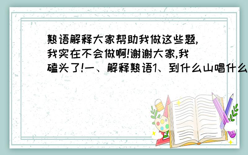 熟语解释大家帮助我做这些题,我实在不会做啊!谢谢大家,我磕头了!一、解释熟语1、到什么山唱什么歌2、唱高调3、这山望着那山高4、十根指头一样长5、碰钉子二、把成语换成熟语：1、阿谀