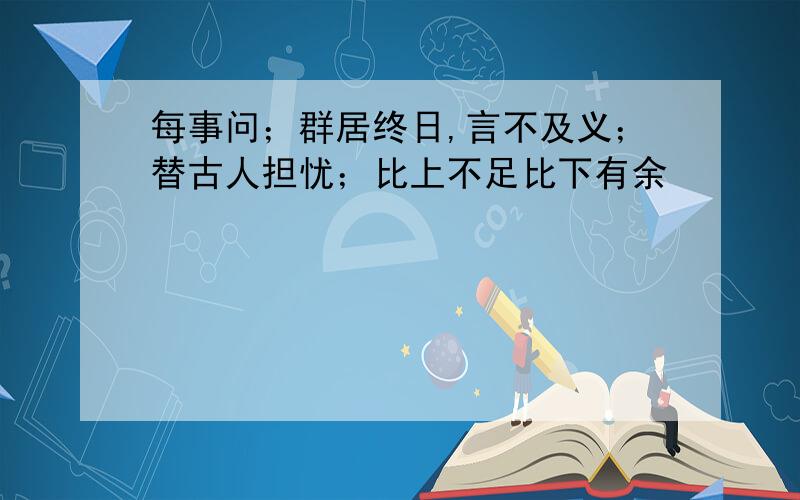 每事问；群居终日,言不及义；替古人担忧；比上不足比下有余