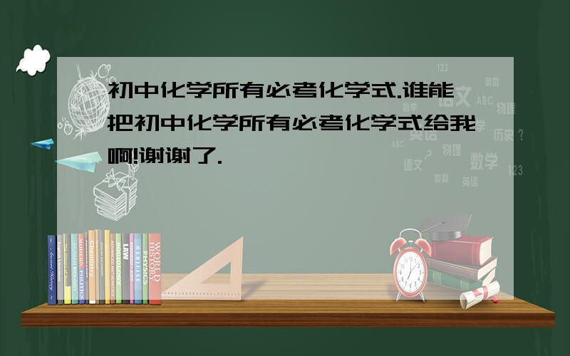 初中化学所有必考化学式.谁能把初中化学所有必考化学式给我啊!谢谢了.