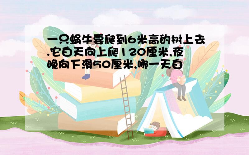 一只蜗牛要爬到6米高的树上去.它白天向上爬120厘米,夜晚向下滑50厘米,哪一天白