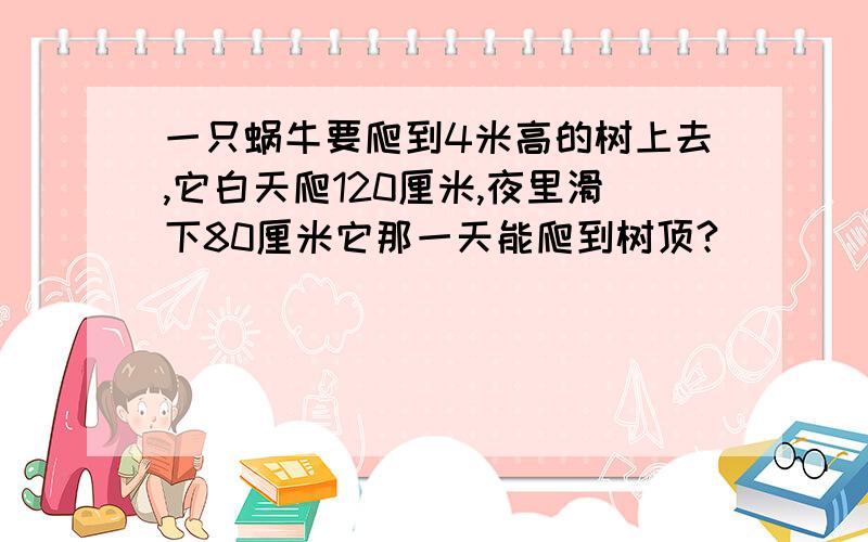 一只蜗牛要爬到4米高的树上去,它白天爬120厘米,夜里滑下80厘米它那一天能爬到树顶?