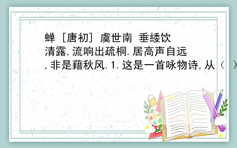 蝉 [唐初] 虞世南 垂緌饮清露,流响出疏桐.居高声自远,非是藉秋风.1.这是一首咏物诗,从（ ）等三个方向写出了蝉的特点.2.这首诗表面上是写蝉,其实是用了（ ）写法,表达含蓄,寓意深刻