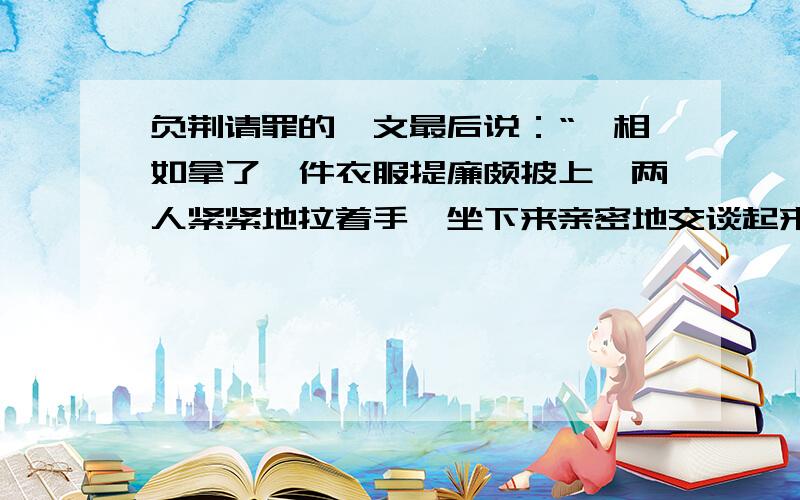 负荆请罪的一文最后说：“蔺相如拿了一件衣服提廉颇披上,两人紧紧地拉着手,坐下来亲密地交谈起来.”他们会谈些什么呢?展开想象,写两句人物对话.（每个人物说两句话,只能写两句）廉颇