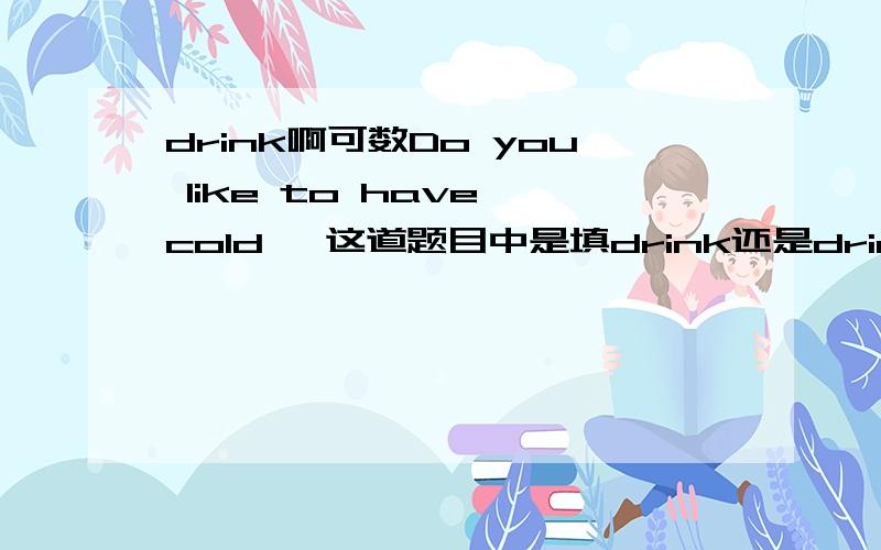 drink啊可数Do you like to have cold< 这道题目中是填drink还是drinks?