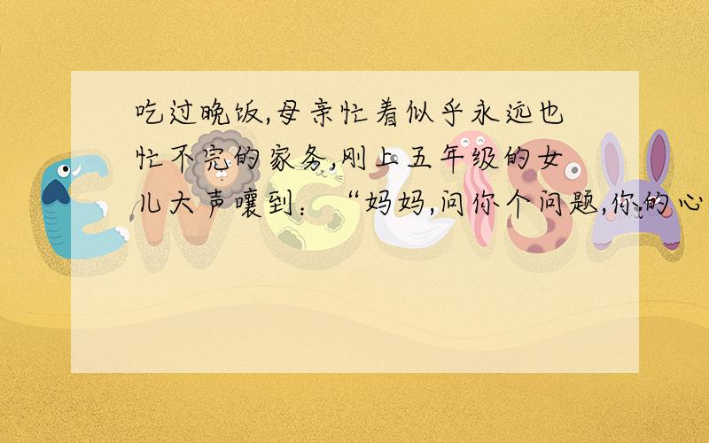 吃过晚饭,母亲忙着似乎永远也忙不完的家务,刚上五年级的女儿大声嚷到：“妈妈,问你个问题,你的心愿是