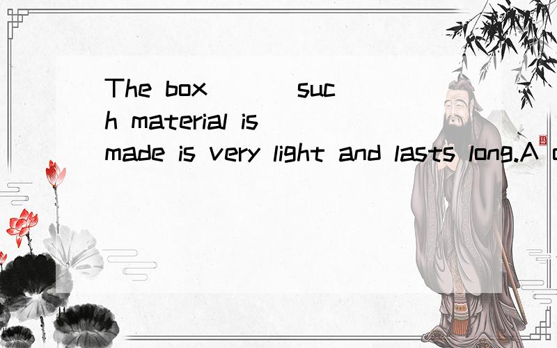The box ___such material is made is very light and lasts long.A of which  B from which C into which D up of which 答案是C  求解释原因.
