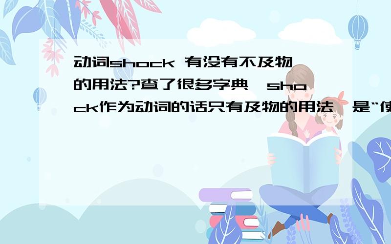 动词shock 有没有不及物的用法?查了很多字典,shock作为动词的话只有及物的用法,是“使...震惊”的意思.但是在高中的英语书里面却出现了shock既可作及物动词,又可以作不及物动词的用法.不想