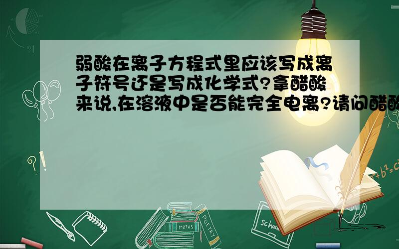 弱酸在离子方程式里应该写成离子符号还是写成化学式?拿醋酸来说,在溶液中是否能完全电离?请问醋酸钙在离子方程式里是写成离子符号还是写成化学式呢?是否能完全电离?