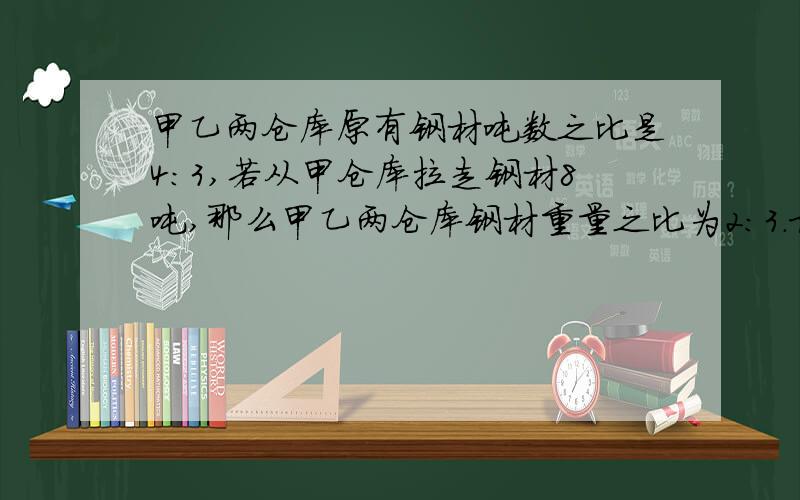 甲乙两仓库原有钢材吨数之比是4:3,若从甲仓库拉走钢材8吨,那么甲乙两仓库钢材重量之比为2:3.求甲仓库原有钢材多少吨.比例法