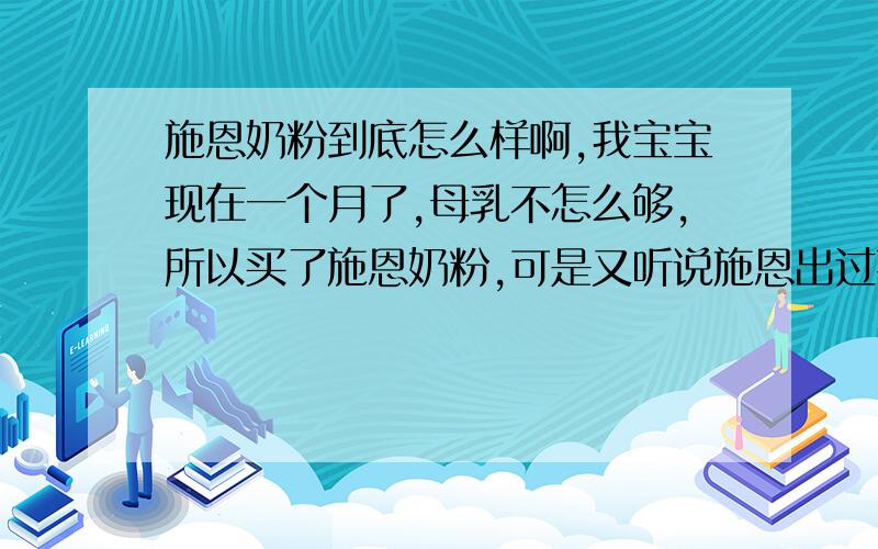 施恩奶粉到底怎么样啊,我宝宝现在一个月了,母乳不怎么够,所以买了施恩奶粉,可是又听说施恩出过事,现好担心呀,现在到底给我宝宝换什么奶粉呀,真烦心.