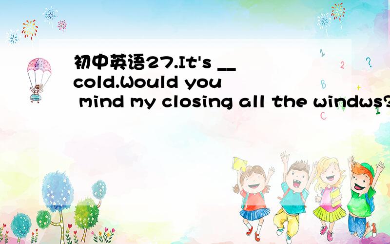 初中英语27.It's __cold.Would you mind my closing all the windws?A a bit B a lot C a kind D a few请翻译句子和选项并加以说明原因