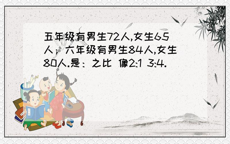 五年级有男生72人,女生65人；六年级有男生84人,女生80人.是：之比 像2:1 3:4.