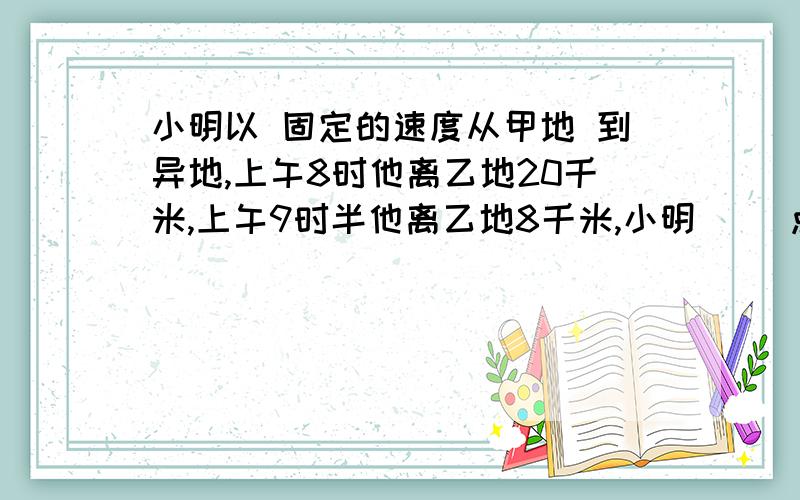 小明以 固定的速度从甲地 到异地,上午8时他离乙地20千米,上午9时半他离乙地8千米,小明（ ）点到达乙地