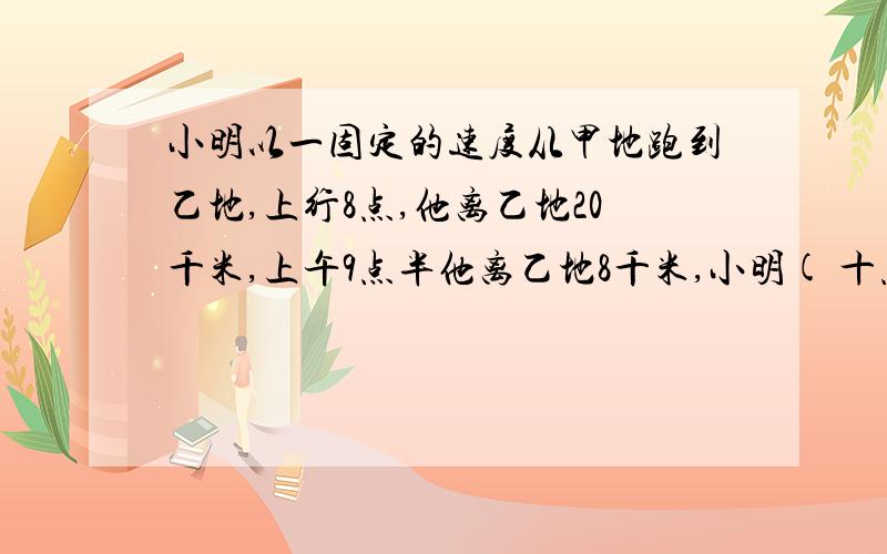 小明以一固定的速度从甲地跑到乙地,上行8点,他离乙地20千米,上午9点半他离乙地8千米,小明( 十点半 )点