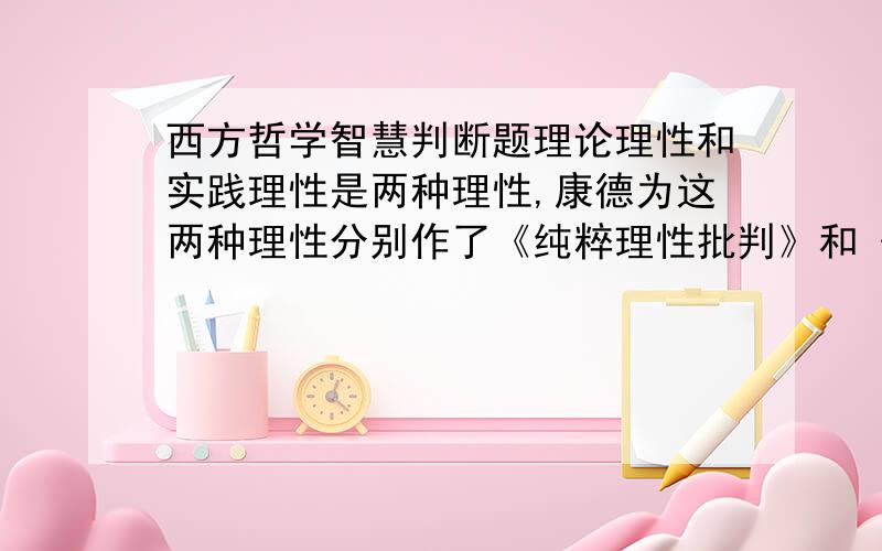 西方哲学智慧判断题理论理性和实践理性是两种理性,康德为这两种理性分别作了《纯粹理性批判》和《实践理性批判》 是 否