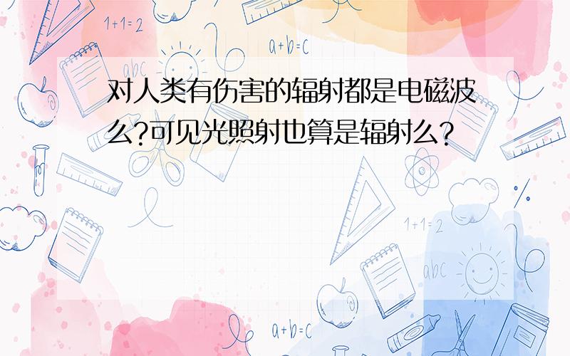 对人类有伤害的辐射都是电磁波么?可见光照射也算是辐射么?