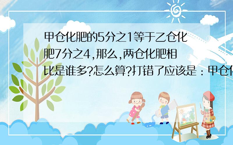 甲仓化肥的5分之1等于乙仓化肥7分之4,那么,两仓化肥相比是谁多?怎么算?打错了应该是：甲仓化肥的5分之3等于乙仓化肥7分之4,那么,两仓化肥相比是谁多?怎么算?