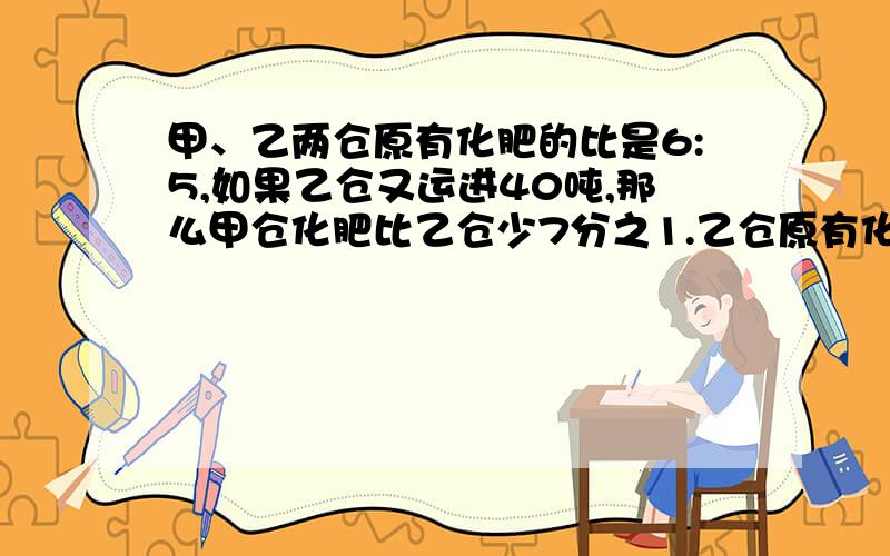 甲、乙两仓原有化肥的比是6:5,如果乙仓又运进40吨,那么甲仓化肥比乙仓少7分之1.乙仓原有化肥多少吨?能这请快答复!在8点之前要的