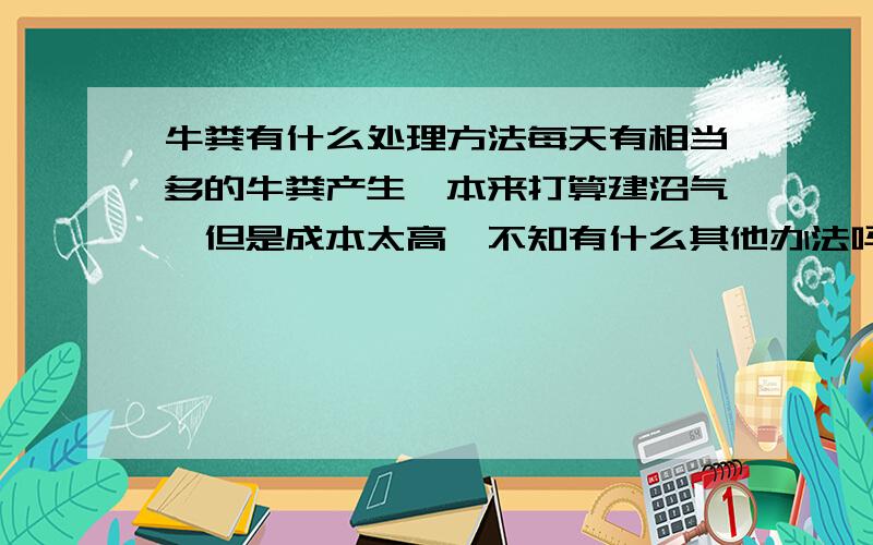 牛粪有什么处理方法每天有相当多的牛粪产生,本来打算建沼气,但是成本太高,不知有什么其他办法吗