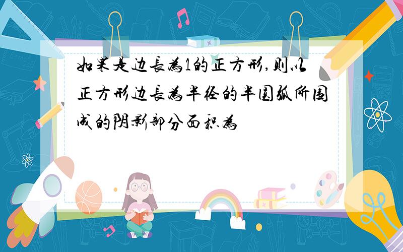 如果是边长为1的正方形,则以正方形边长为半径的半圆弧所围成的阴影部分面积为