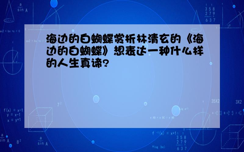 海边的白蝴蝶赏析林清玄的《海边的白蝴蝶》想表达一种什么样的人生真谛?