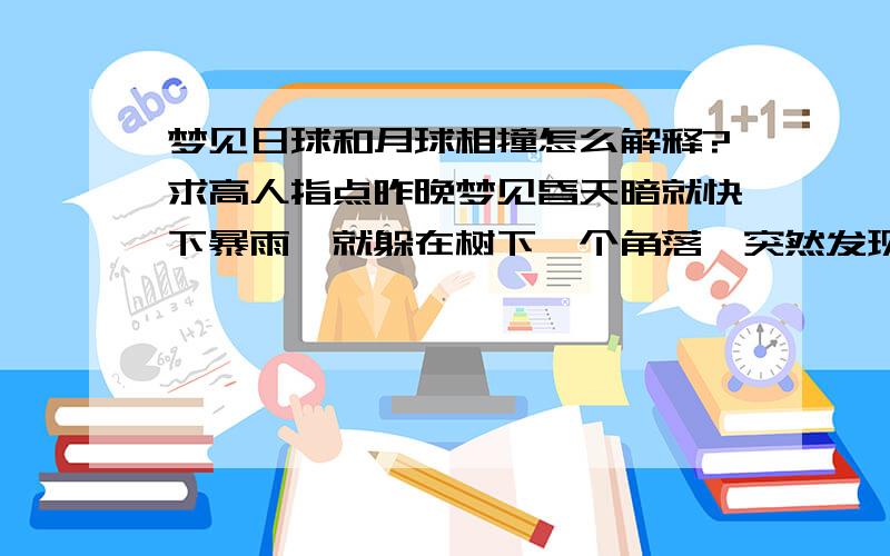 梦见日球和月球相撞怎么解释?求高人指点昨晚梦见昏天暗就快下暴雨,就躲在树下一个角落,突然发现那个角落出正好有两个太阳照射着我就不害怕打雷下雨了,可是后来可怕的一幕出现了,看