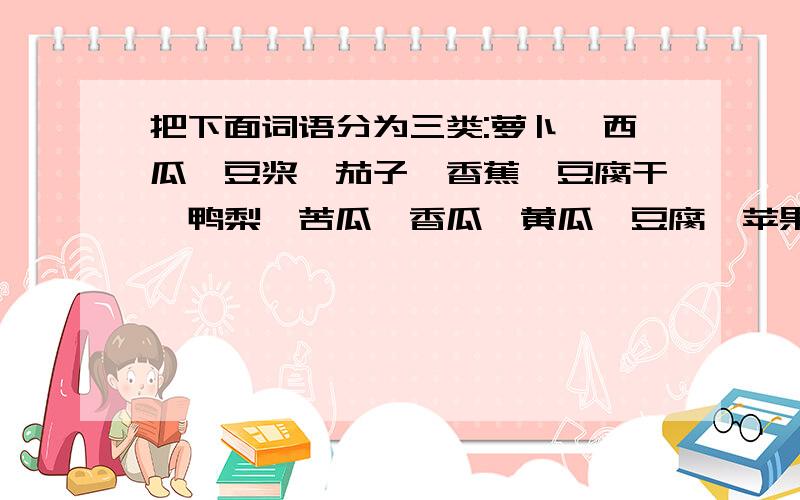 把下面词语分为三类:萝卜、西瓜、豆浆、茄子、香蕉、豆腐干、鸭梨、苦瓜、香瓜、黄瓜、豆腐、苹果.