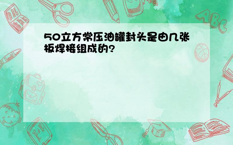 50立方常压油罐封头是由几张板焊接组成的?