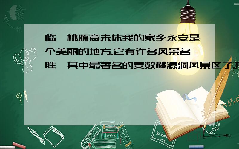 临眺桃源意未休我的家乡永安是个美丽的地方.它有许多风景名胜,其中最著名的要数桃源洞风景区了.来到桃源洞口,扑面而来的,是一堵摩天的峭壁,像是将要压下来,却又被定身法定住似的.抬