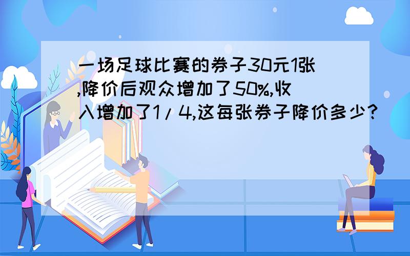 一场足球比赛的券子30元1张,降价后观众增加了50%,收入增加了1/4,这每张券子降价多少?