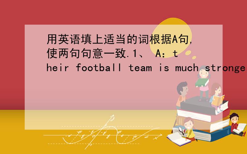 用英语填上适当的词根据A句,使两句句意一致.1、 A：their football team is much stronger than the other two .B:Their football team is of the .2、 A：I prefer science to any other subject.B:I like science any other subject.3、 A：