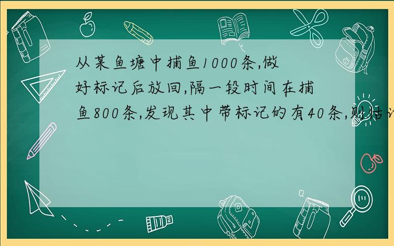 从某鱼塘中捕鱼1000条,做好标记后放回,隔一段时间在捕鱼800条,发现其中带标记的有40条,则估计该鱼塘中约有鱼————条