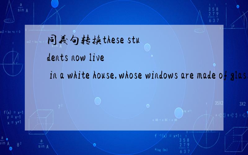 同义句转换these students now live in a white house,whose windows are made of glass.these students now live in a white house,_ _ _ _are made ofglass.同义句转换