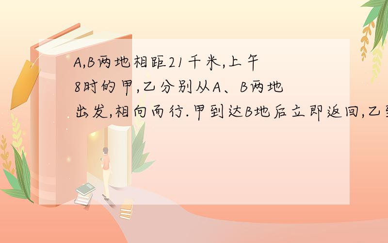 A,B两地相距21千米,上午8时的甲,乙分别从A、B两地出发,相向而行.甲到达B地后立即返回,乙到达A地后立即返回,上午11时他们第二次相遇.此时,甲走的路程比乙走的路程多9千米.甲每小时走多少千