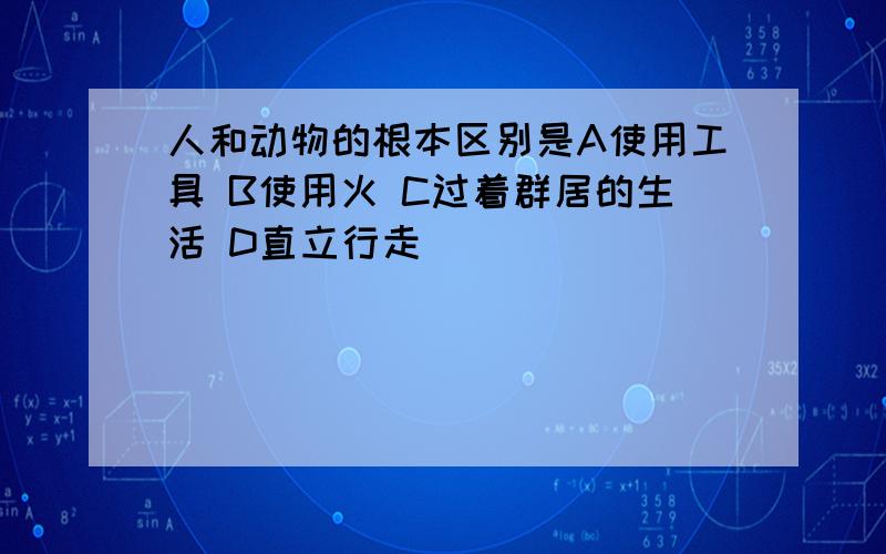 人和动物的根本区别是A使用工具 B使用火 C过着群居的生活 D直立行走