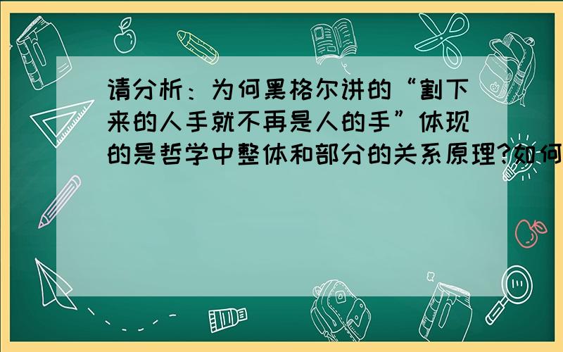 请分析：为何黑格尔讲的“割下来的人手就不再是人的手”体现的是哲学中整体和部分的关系原理?如何体现