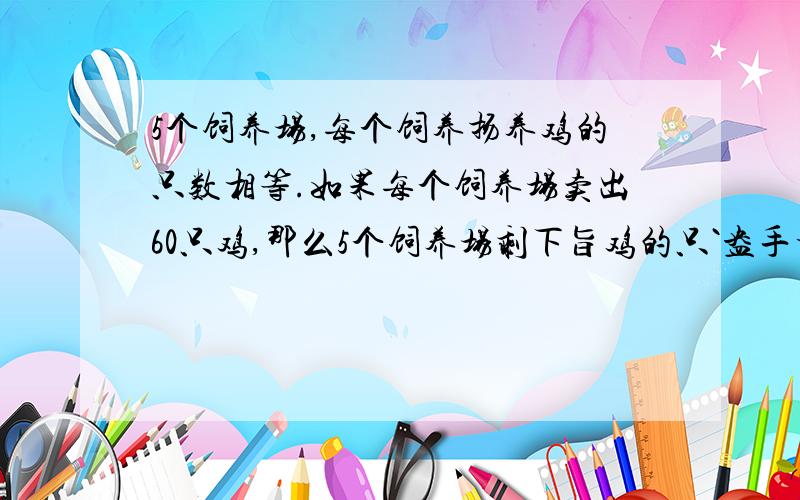 5个饲养场,每个饲养扬养鸡的只数相等.如果每个饲养场卖出60只鸡,那么5个饲养场剩下旨鸡的只`盎手相当于原来两个场养鸡的只数,原来每个场养多少只鸡?