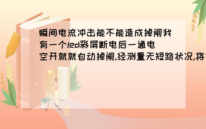 瞬间电流冲击能不能造成掉闸我有一个led彩屏断电后一通电空开就就自动掉闸,经测量无短路状况,将空开推上后再插插头就正常了,但运行一段时间后把掉插头再插继续掉闸.请教高手这是怎么