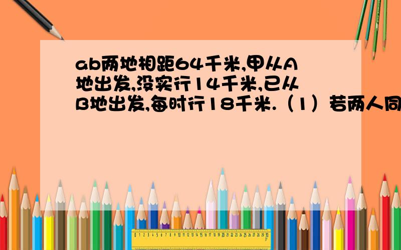 ab两地相距64千米,甲从A地出发,没实行14千米,已从B地出发,每时行18千米.（1）若两人同时出发相向而行,则需经过几小时两人相遇?（2）若两人同时出发相向而行,则需几小时两人相距16千米?（3