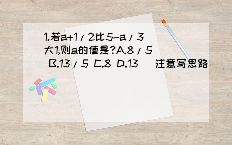 1.若a+1/2比5-a/3大1,则a的值是?A.8/5 B.13/5 C.8 D.13 （注意写思路）