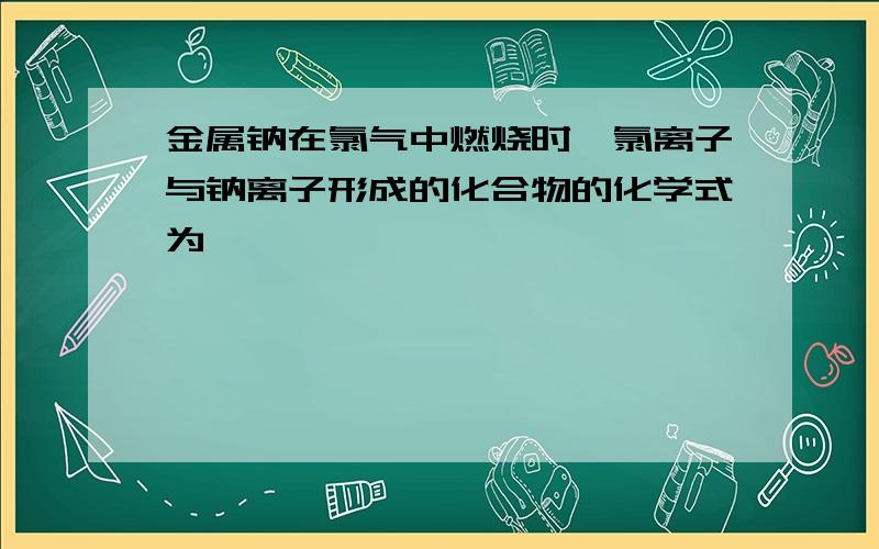 金属钠在氯气中燃烧时,氯离子与钠离子形成的化合物的化学式为