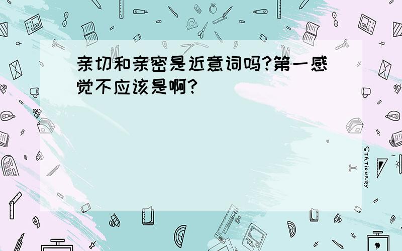 亲切和亲密是近意词吗?第一感觉不应该是啊?