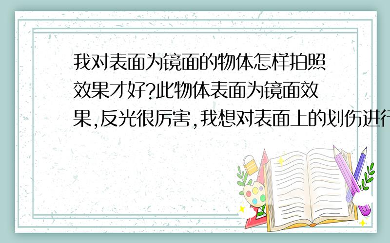 我对表面为镜面的物体怎样拍照效果才好?此物体表面为镜面效果,反光很厉害,我想对表面上的划伤进行拍照鉴定,小弟不才,不管在哪种角度,都照的不理想,不知哪位高手可以有办法照出来,