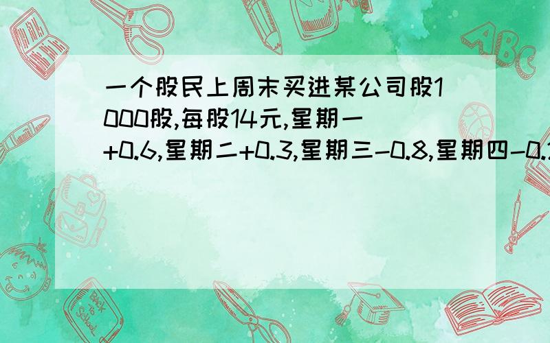 一个股民上周末买进某公司股1000股,每股14元,星期一+0.6,星期二+0.3,星期三-0.8,星期四-0.2,星期五+0.5（1）星期5收盘,每股多少元?（2）本周内每股最高价多少元?,最低多少元?（3）已知该股民买