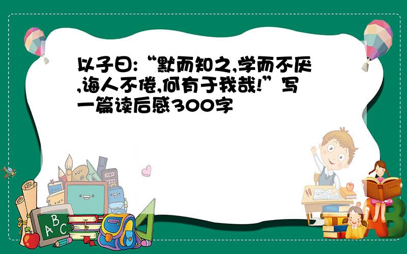 以子曰:“默而知之,学而不厌,诲人不倦,何有于我哉!”写一篇读后感300字