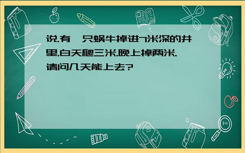 说.有一只蜗牛掉进7米深的井里.白天爬三米.晚上掉两米.请问几天能上去?