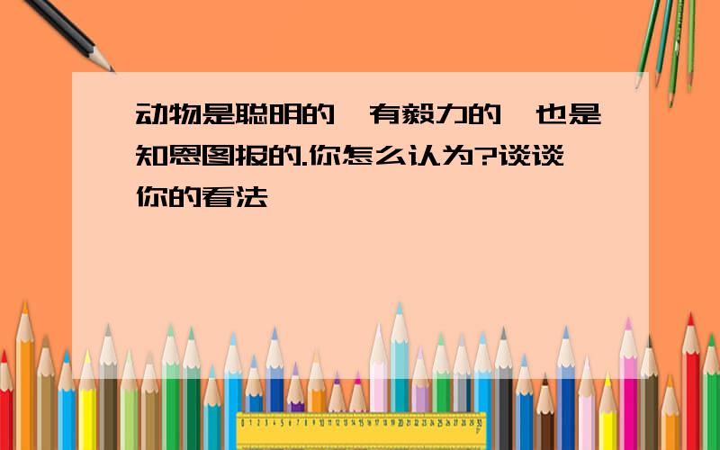 动物是聪明的,有毅力的,也是知恩图报的.你怎么认为?谈谈你的看法