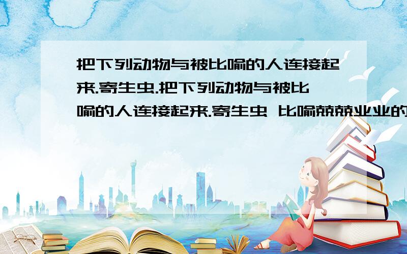 把下列动物与被比喻的人连接起来.寄生虫.把下列动物与被比喻的人连接起来.寄生虫 比喻兢兢业业的人 中山狼 比喻见风使舵的人 纸老虎 比喻恩将仇报的人 千里马 比喻外强中干的人 孺子