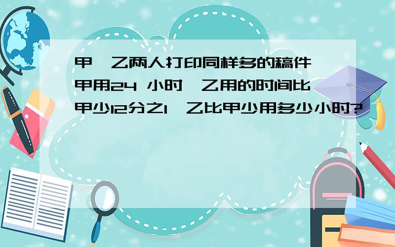 甲、乙两人打印同样多的稿件,甲用24 小时,乙用的时间比甲少12分之1,乙比甲少用多少小时?